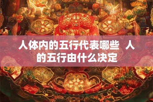 人体内的五行代表哪些 人的五行由什么决定 人体内的五行代表哪些 人的五行由什么决定