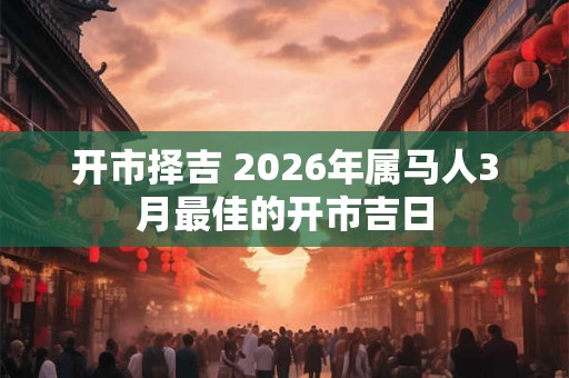 开市择吉 2026年属马人3月最佳的开市吉日