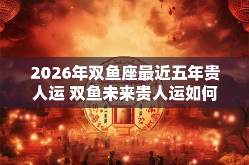 2026年双鱼座最近五年贵人运 双鱼未来贵人运如何 2026年双鱼座最近五年贵人运 双鱼未来贵人运如何