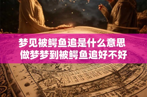 梦见被鳄鱼追是什么意思 做梦梦到被鳄鱼追好不好 梦见被鳄鱼追是什么意思 做梦梦到被鳄鱼追好不好