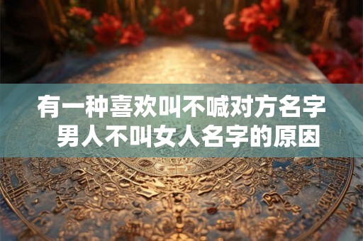 有一种喜欢叫不喊对方名字 男人不叫女人名字的原因 有一种喜欢叫不喊对方名字 男人不叫女人名字的原因