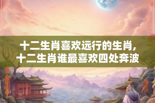 十二生肖喜欢远行的生肖,十二生肖谁最喜欢四处奔波