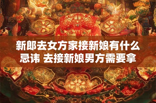 新郎去女方家接新娘有什么忌讳 去接新娘男方需要拿什么