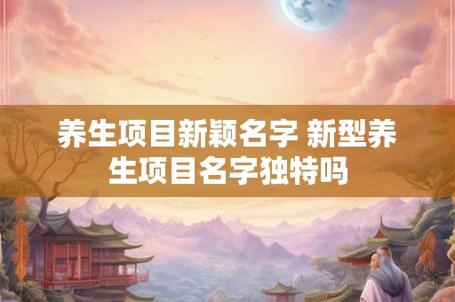 养生项目新颖名字 新型养生项目名字独特吗