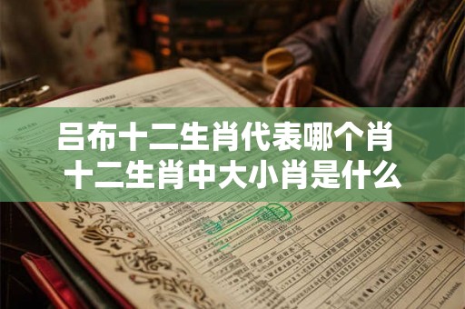 吕布十二生肖代表哪个肖  十二生肖中大小肖是什么