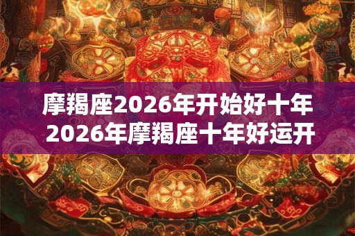 摩羯座2026年开始好十年 2026年摩羯座十年好运开启未来十年摩羯座的运势如何