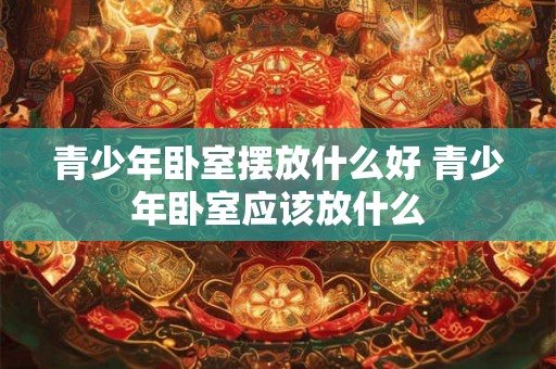 青少年卧室摆放什么好 青少年卧室应该放什么