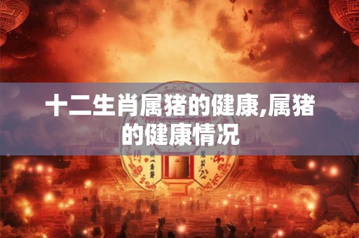 十二生肖属猪的健康,属猪的健康情况