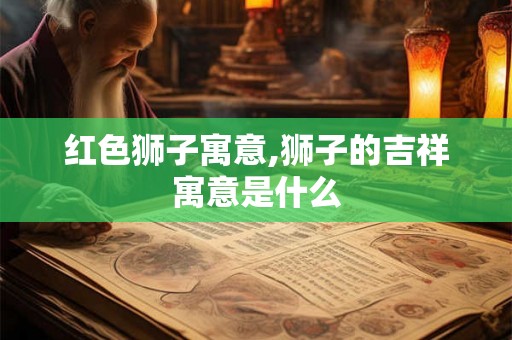 红色狮子寓意,狮子的吉祥寓意是什么 红色狮子寓意,狮子的吉祥寓意是什么