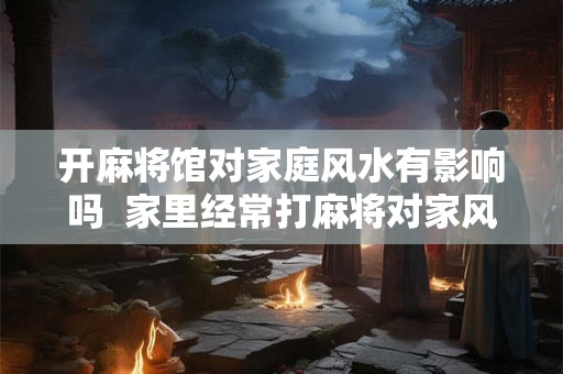 开麻将馆对家庭风水有影响吗  家里经常打麻将对家风水