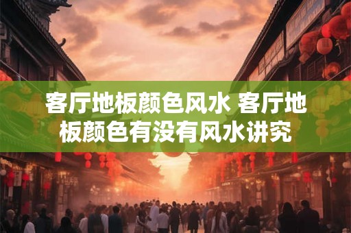 客厅地板颜色风水 客厅地板颜色有没有风水讲究