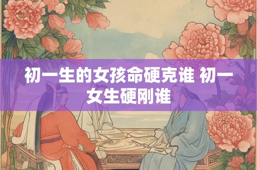 初一生的女孩命硬克谁 初一女生硬刚谁 初一生的女孩命硬克谁 初一女生硬刚谁