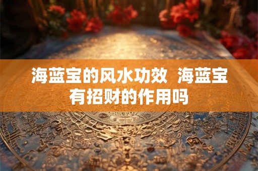 海蓝宝的风水功效 海蓝宝有招财的作用吗 海蓝宝的风水功效 海蓝宝有招财的作用吗