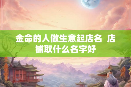 金命的人做生意起店名  店铺取什么名字好