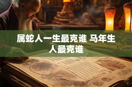 属蛇人一生最克谁 马年生人最克谁 属蛇人一生最克谁 马年生人最克谁