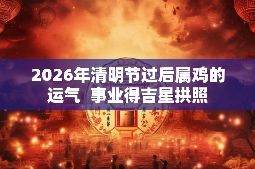 2026年清明节过后属鸡的运气  事业得吉星拱照