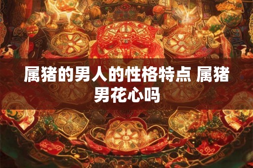 属猪的男人的性格特点 属猪男花心吗 属猪的男人的性格特点 属猪男花心吗