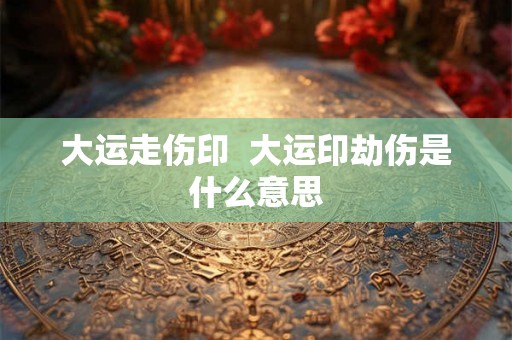 大运走伤印  大运印劫伤是什么意思