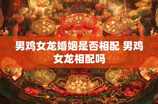 男鸡女龙婚姻是否相配 男鸡女龙相配吗