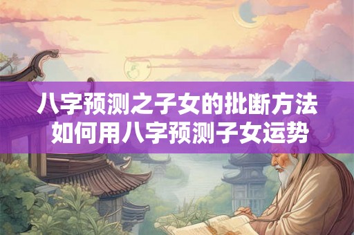 八字预测之子女的批断方法 如何用八字预测子女运势
