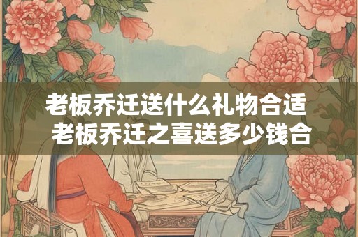 老板乔迁送什么礼物合适 老板乔迁之喜送多少钱合适 老板乔迁送什么礼物合适 老板乔迁之喜送多少钱合适