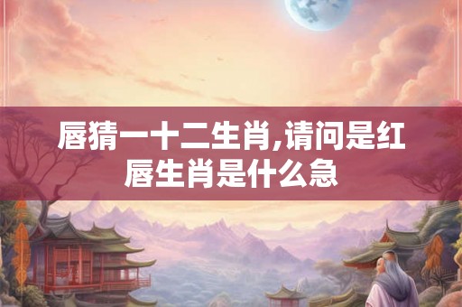 唇猜一十二生肖,请问是红唇生肖是什么急
