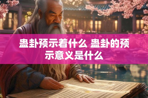 蛊卦预示着什么 蛊卦的预示意义是什么