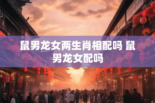 鼠男龙女两生肖相配吗 鼠男龙女配吗