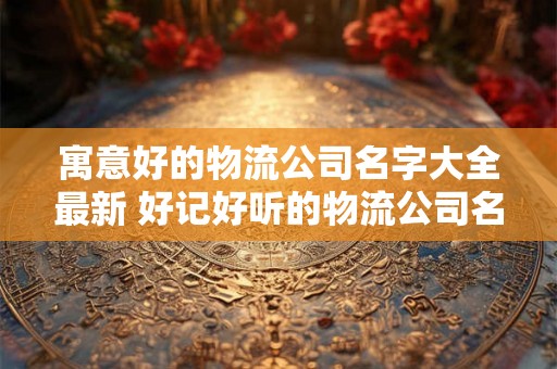 寓意好的物流公司名字大全最新 好记好听的物流公司名字