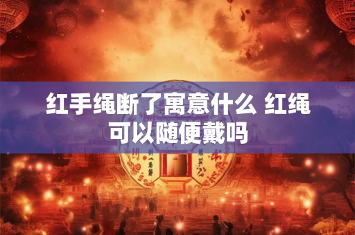 红手绳断了寓意什么 红绳可以随便戴吗