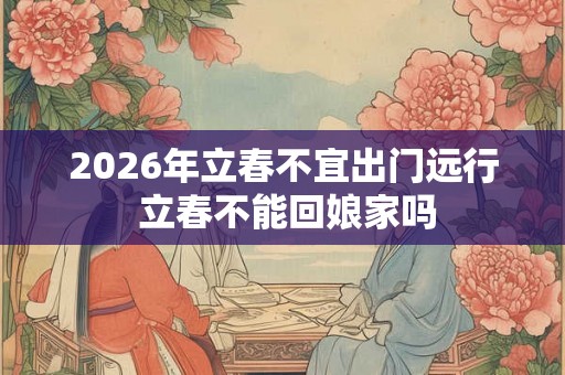 2026年立春不宜出门远行 立春不能回娘家吗
