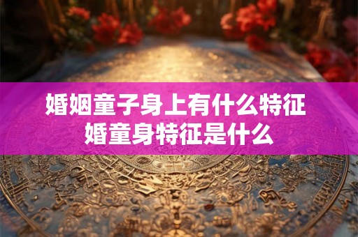 婚姻童子身上有什么特征 婚童身特征是什么