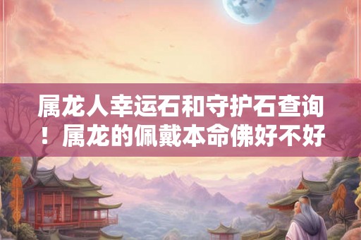 属龙人幸运石和守护石查询!属龙的佩戴本命佛好不好 属龙人幸运石和守护石查询!属龙的佩戴本命佛好不好