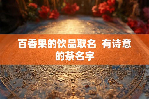 百香果的饮品取名 有诗意的茶名字 百香果的饮品取名 有诗意的茶名字