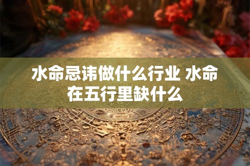 水命忌讳做什么行业 水命在五行里缺什么 水命忌讳做什么行业 水命在五行里缺什么