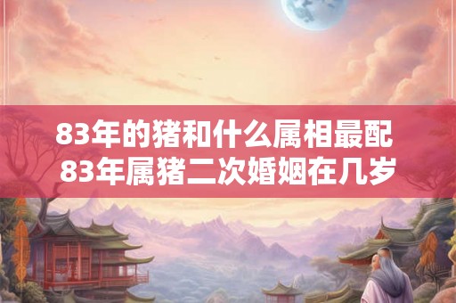 83年的猪和什么属相最配 83年属猪二次婚姻在几岁 83年的猪和什么属相最配 83年属猪二次婚姻在几岁