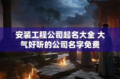安装工程公司起名大全 大气好听的公司名字免费