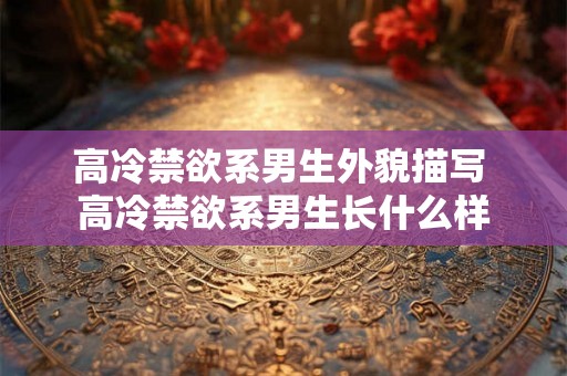 高冷禁欲系男生外貌描写 高冷禁欲系男生长什么样