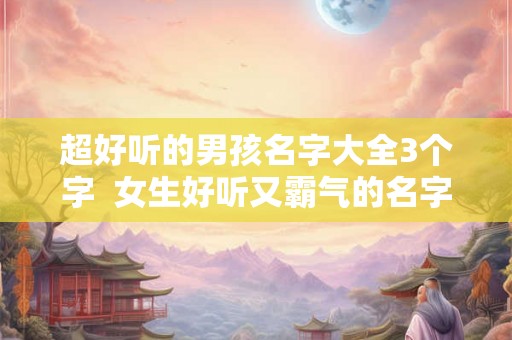 超好听的男孩名字大全3个字  女生好听又霸气的名字