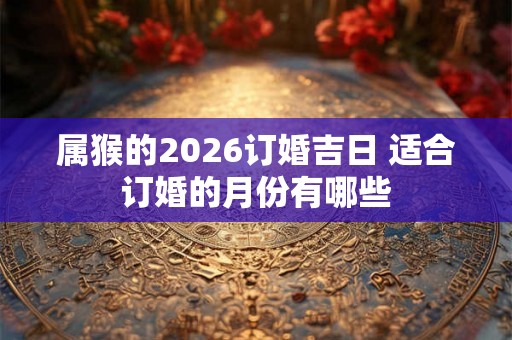 属猴的2026订婚吉日 适合订婚的月份有哪些
