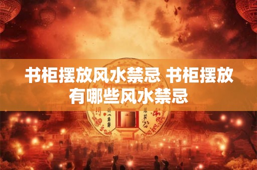 书柜摆放风水禁忌 书柜摆放有哪些风水禁忌