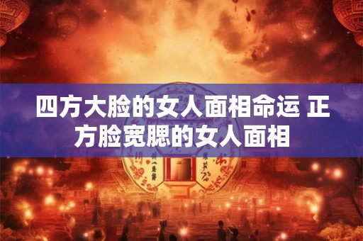 四方大脸的女人面相命运 正方脸宽腮的女人面相