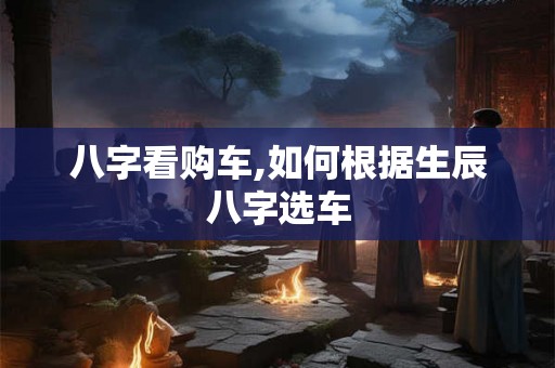 八字看购车,如何根据生辰八字选车 八字看购车,如何根据生辰八字选车