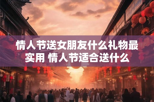 情人节送女朋友什么礼物最实用 情人节适合送什么