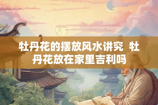 牡丹花的摆放风水讲究  牡丹花放在家里吉利吗