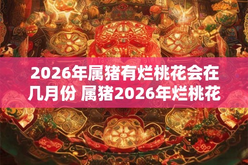 2026年属猪有烂桃花会在几月份 属猪2026年烂桃花在何月