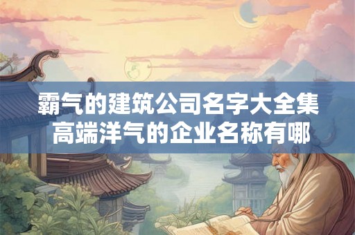 霸气的建筑公司名字大全集 高端洋气的企业名称有哪些
