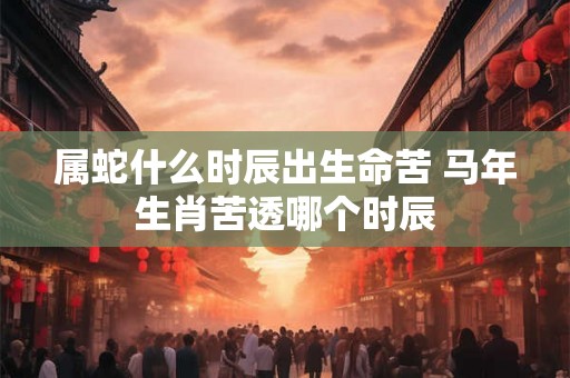 属蛇什么时辰出生命苦 马年生肖苦透哪个时辰