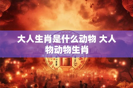 大人生肖是什么动物 大人物动物生肖 大人生肖是什么动物 大人物动物生肖