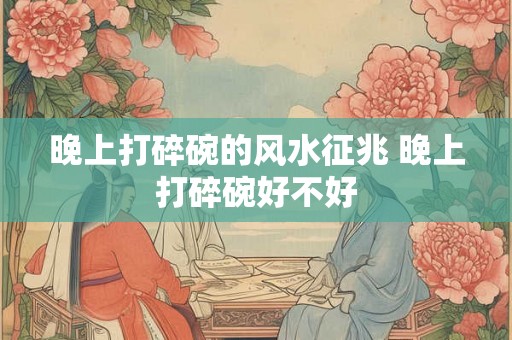 晚上打碎碗的风水征兆 晚上打碎碗好不好 晚上打碎碗的风水征兆 晚上打碎碗好不好